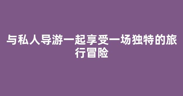 与私人导游一起享受一场独特的旅行冒险(私人导游是干什么的)
