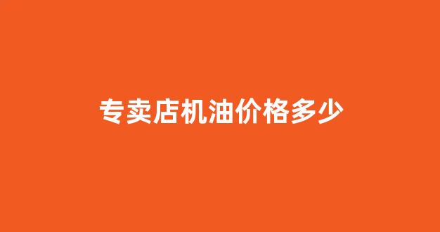 专卖店机油价格多少合适_专卖店机油价格多少