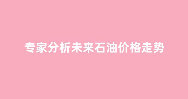 专家分析未来石油价格走势_未来石油价格走势如何?
