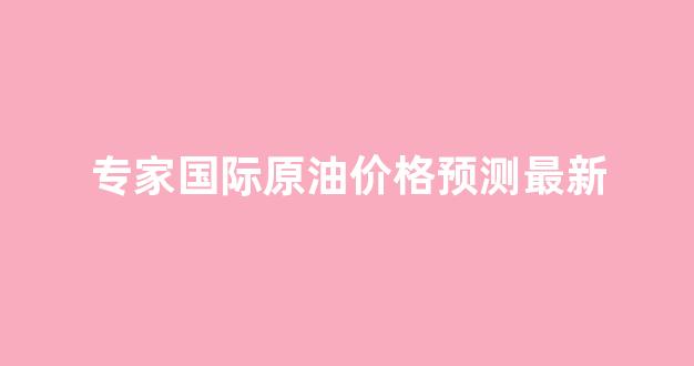 专家国际原油价格预测最新_国际原油预测分析
