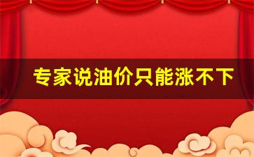专家说油价只能涨不下跌-专家说油价只能涨不下跌怎么回答