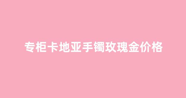 卡地亚玫瑰金手镯保值吗_专柜卡地亚手镯玫瑰金价格