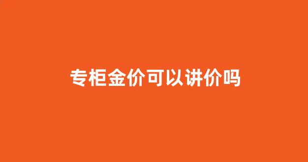 专柜金价可以讲价吗现在_专柜金价可以讲价吗