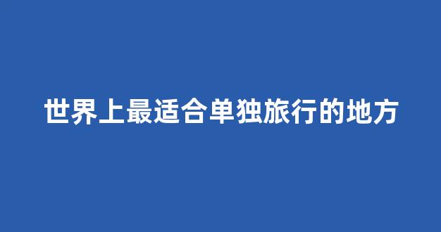 世界上最适合单独旅行的地方(适合独自去旅行的地方)