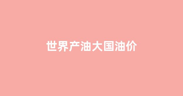 世界产油大国油价_世界产油国排行