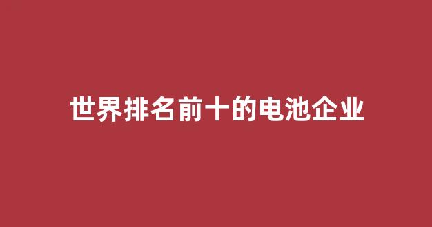 世界排名前十的电池企业(世界排名前十的电池企业名单)_https://www.eamstsz.com_北交所_第1张