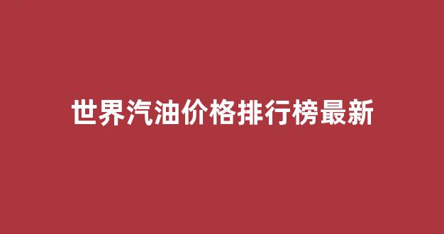 世界汽油价格排行榜最新_世界汽油价格排行榜最新表