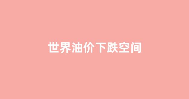 世界油价下跌空间_2021世界油价