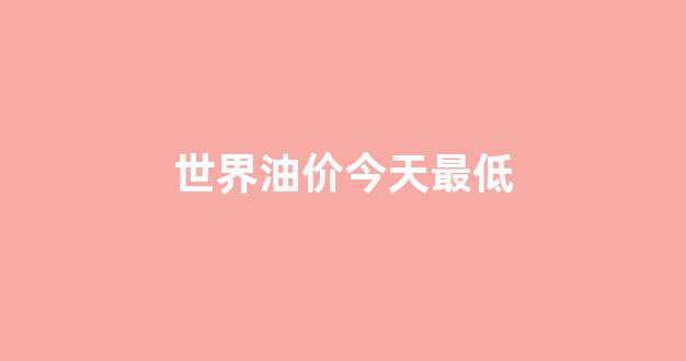 世界油价今天最低_现在世界油价