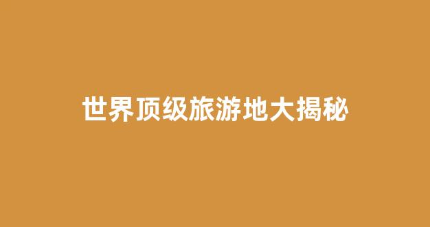 世界顶级旅游地大揭秘(世界级旅游胜地)