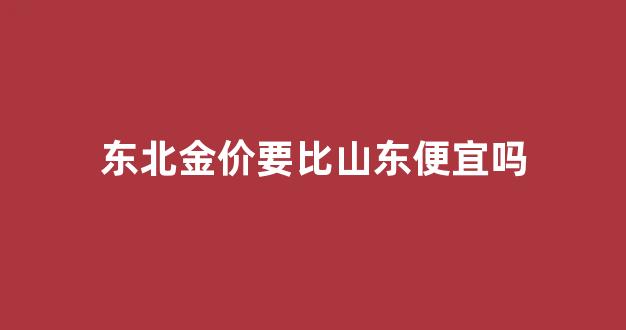 东北金价要比山东便宜吗现在_东北金价要比山东便宜吗