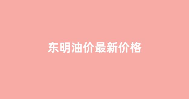 东明油价最新价格_东明油价最新价格表
