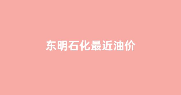 东明石化最近油价_东明石化今日价格
