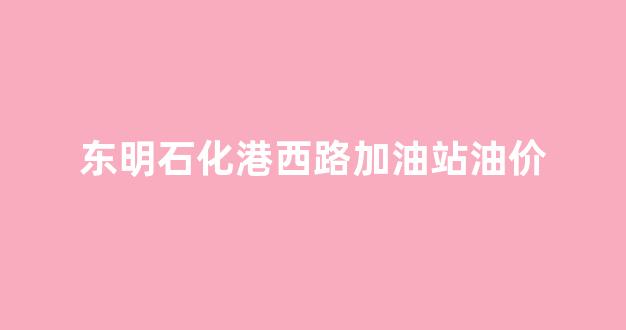 东明石化港西路加油站油价_东明石化批发油价