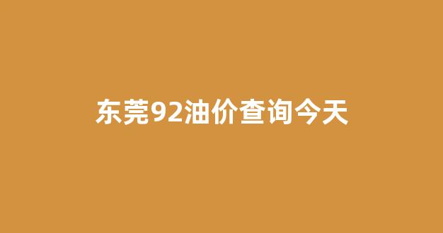 东莞92油价查询今天_东莞92今日油价多少