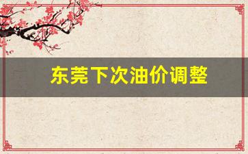 东莞下次油价调整_东莞今天油价格