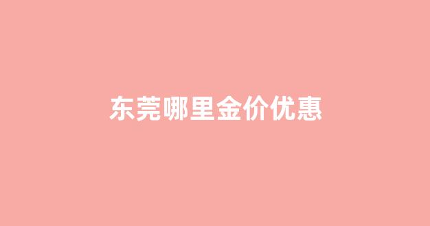 东莞哪里买黄金首饰最可靠_东莞哪里金价优惠