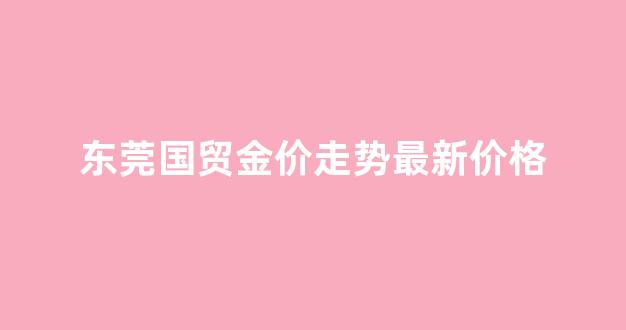 今日东莞国贸新闻_东莞国贸金价走势最新价格