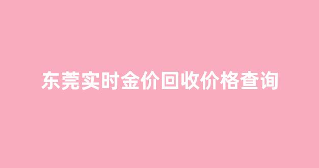 东莞黄金回收价格查询今日_东莞实时金价回收价格查询