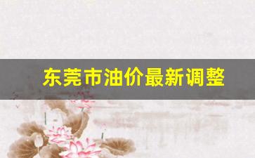 东莞市油价最新调整信息-东莞市油价最新调整