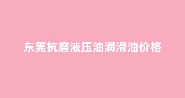 东莞抗磨液压油润滑油价格_抗磨液压油使用说明