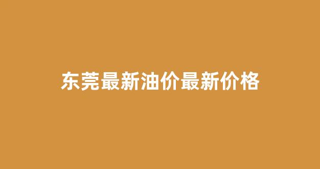 东莞市今天油价格_东莞最新油价最新价格