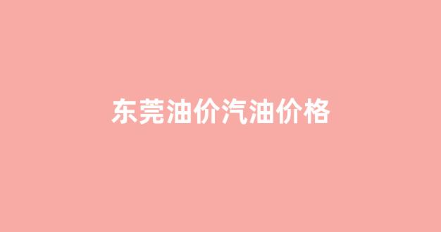东莞油价汽油价格走势_东莞油价汽油价格