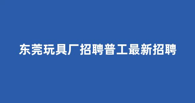 东莞玩具厂招聘普工最新招聘(东莞玩具有限公司招聘信息)_深交所_第1张_财经网 东莞玩具厂招聘普工最新招聘(东莞玩具有限公司招聘信息)_https://www.nalian8.com_深交所_第1张