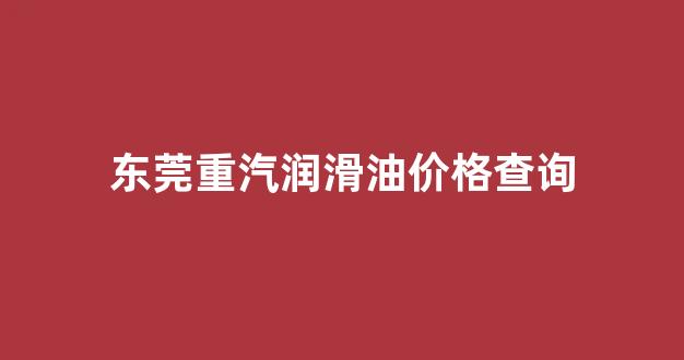 中国重汽东莞4s店地址_东莞重汽润滑油价格查询