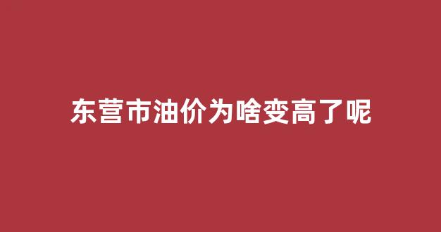 山东东营油价最新报表_东营市油价为啥变高了呢