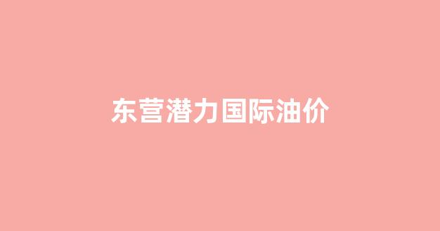 东营实时油价_东营潜力国际油价
