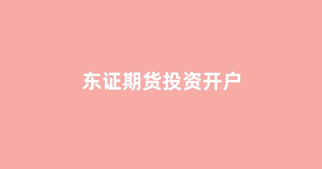 东证期货投资开户(东证期货交易时间)_https://www.ljyuan-tech.com_上交所_第1张