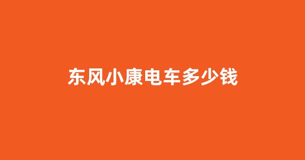 东风小康电车多少钱(东风小康电车)_https://www.senxinmaoyi.com_物流查询_第1张