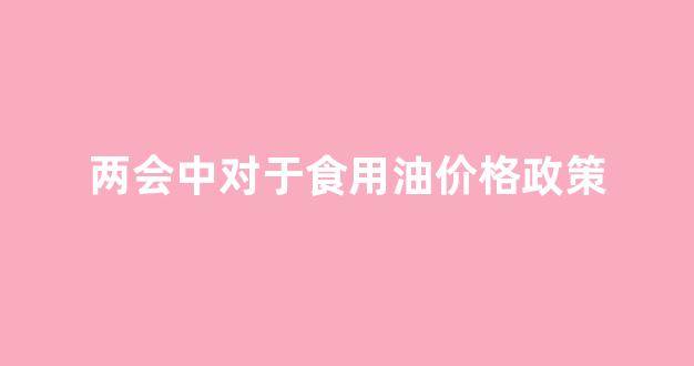 2022年食用油将暴涨_两会中对于食用油价格政策