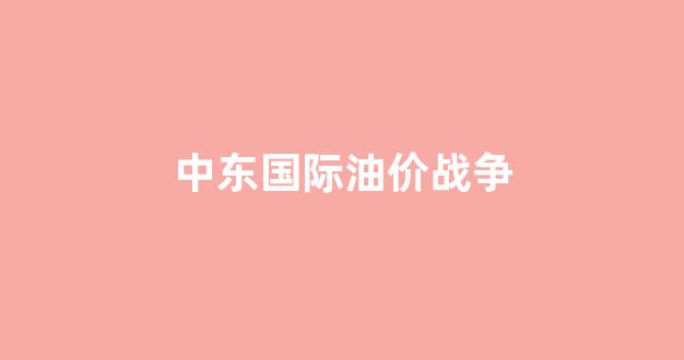 中东战争油价上涨_中东国际油价战争