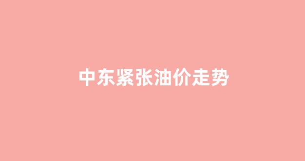 中东紧张油价走势_中东局势现缓和迹象,国际油价暴跌近5%
