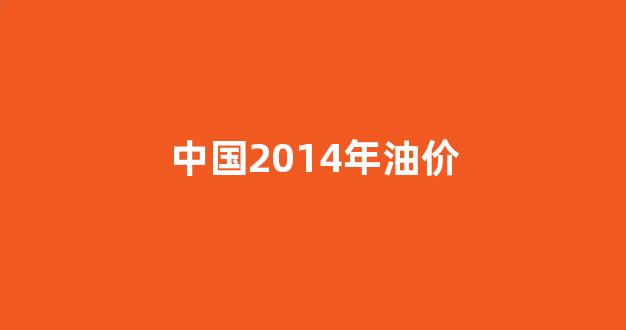 2014年油价格一览表_中国2014年油价