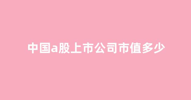 中国a股上市公司市值多少(中国a股上市的公司)_https://www.hangfeite.com_深交所_第1张