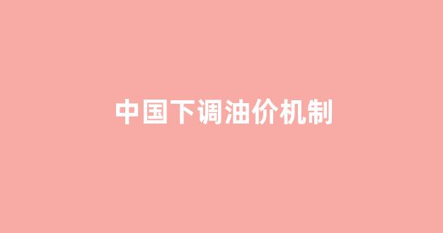 中国下调油价机制_中国油价下次调整时间