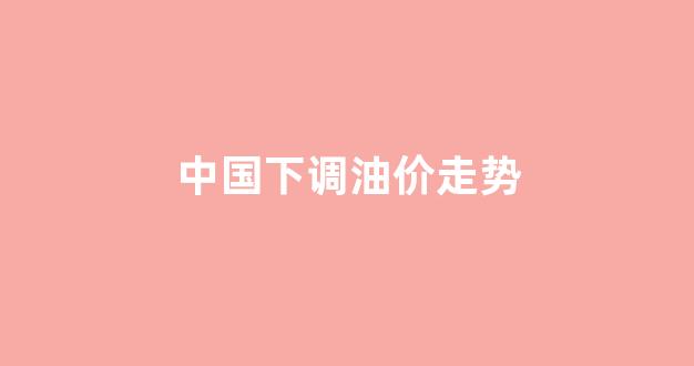 国内油价下一个调价窗口是哪天_中国下调油价走势