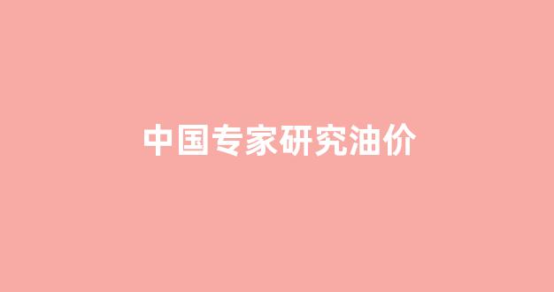 中国油价机制有多坑_中国专家研究油价