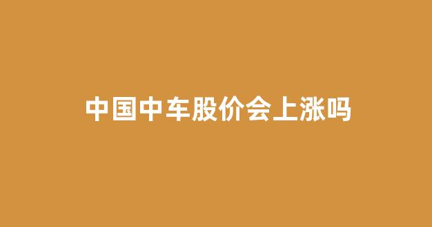 中国中车股价会上涨吗(601766中国中车股票将暴涨)_https://www.eamstsz.com_上交所_第1张