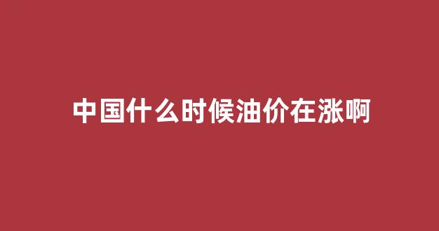 中国什么时候油价在涨啊_中国什么时候油价在涨啊现在