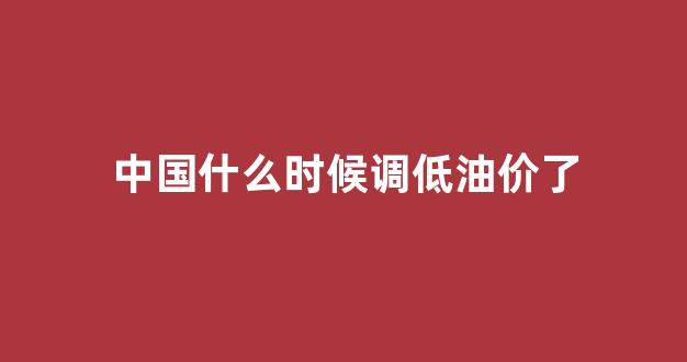 国内油什么时候降价_中国什么时候调低油价了