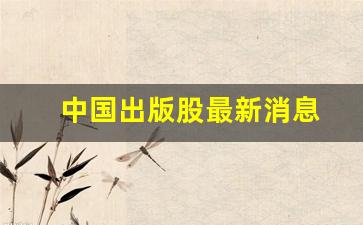 中国出版股最新消息(中国出版股份)_https://www.haiwangdasha.com_北交所_第1张