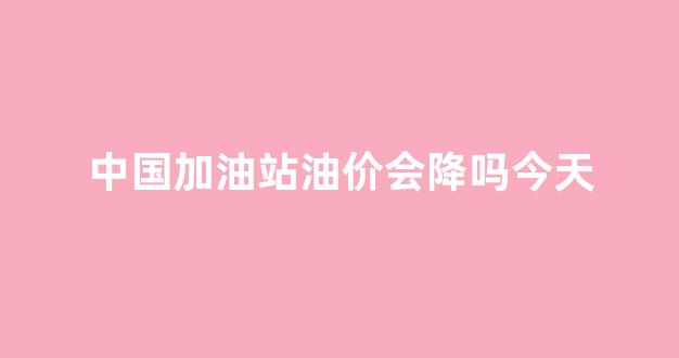 中国加油站油价会降吗今天价格_中国加油站油价会降吗今天