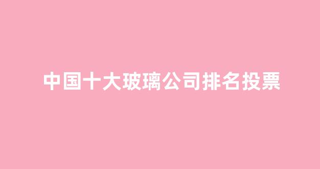 中国十大玻璃公司排名投票(中国玻璃排名前10的厂家)_https://www.hangfeite.com_科创板_第1张