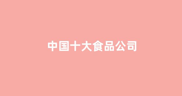 中国十大食品公司(中国十大食品公司英文介绍)_https://www.hhem8.com_北交所_第1张