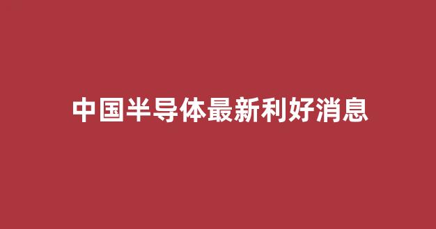 中国半导体最新利好消息(中国半导体最新利好消息新闻)_https://www.hangfeite.com_上交所_第1张
