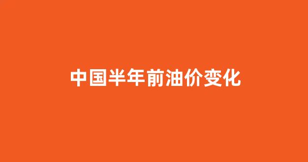 中国半年前油价变化图_中国半年前油价变化